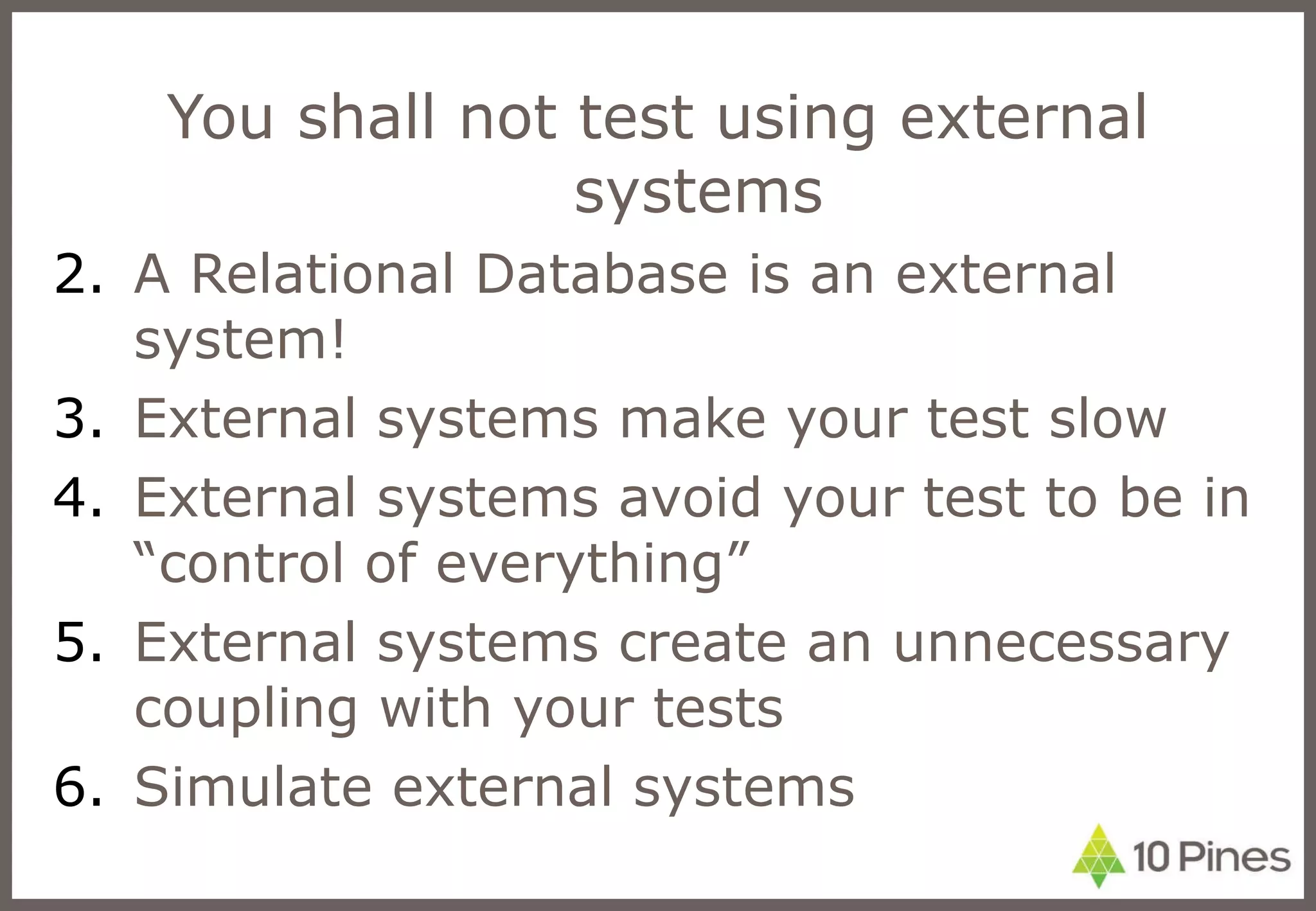 You shall not test using external systems A Relational Database is an external system! External systems make your test slow External systems avoid your test to be in “control of everything” External systems create an unnecessary coupling with your tests Simulate external systems 