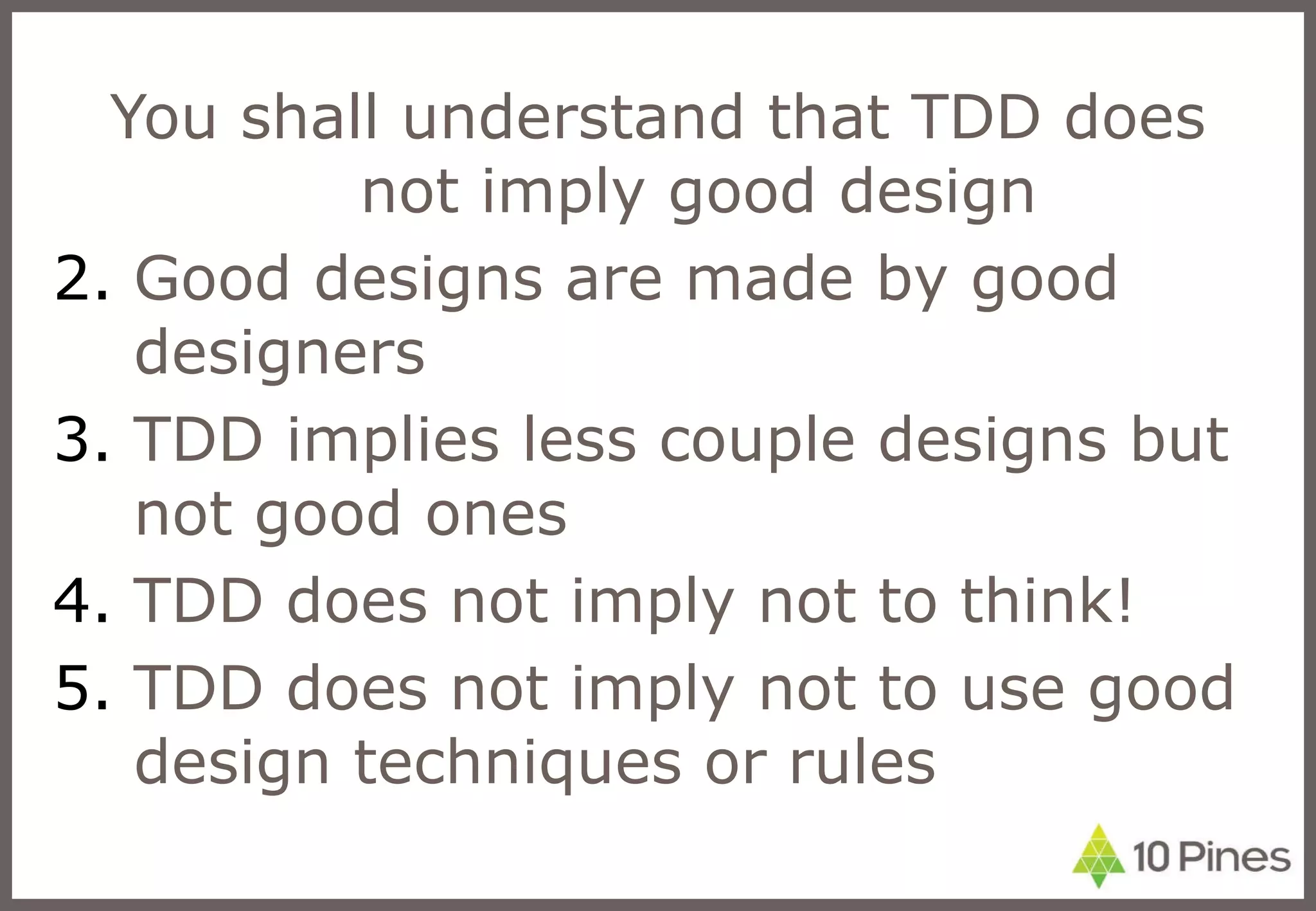 You shall understand that TDD does not imply good design Good designs are made by good designers TDD implies less couple designs but not good ones TDD does not imply not to think! TDD does not imply not to use good design techniques or rules 