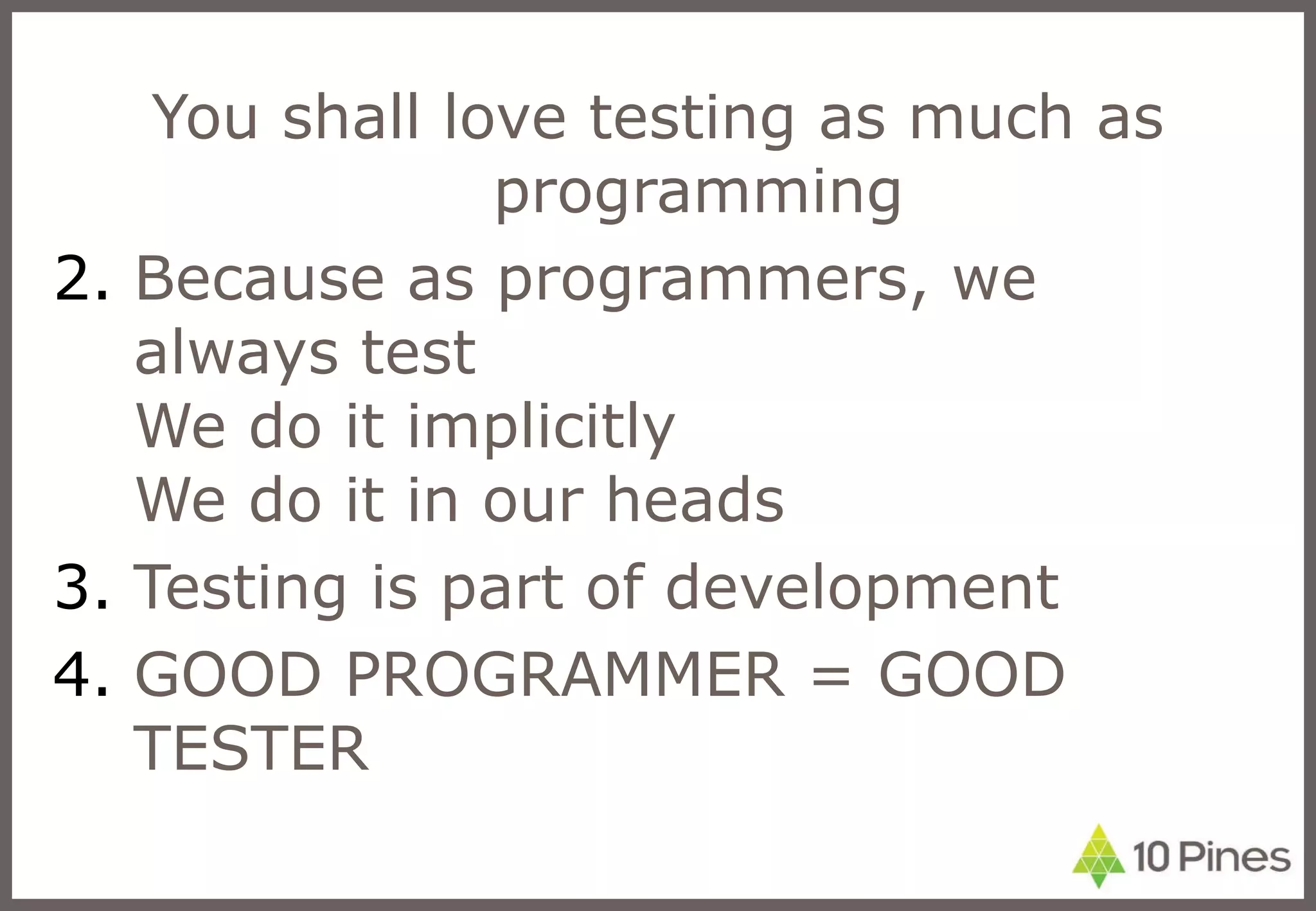 You shall love testing as much as programming Because as programmers, we always test We do it implicitly We do it in our heads Testing is part of development GOOD PROGRAMMER = GOOD TESTER 