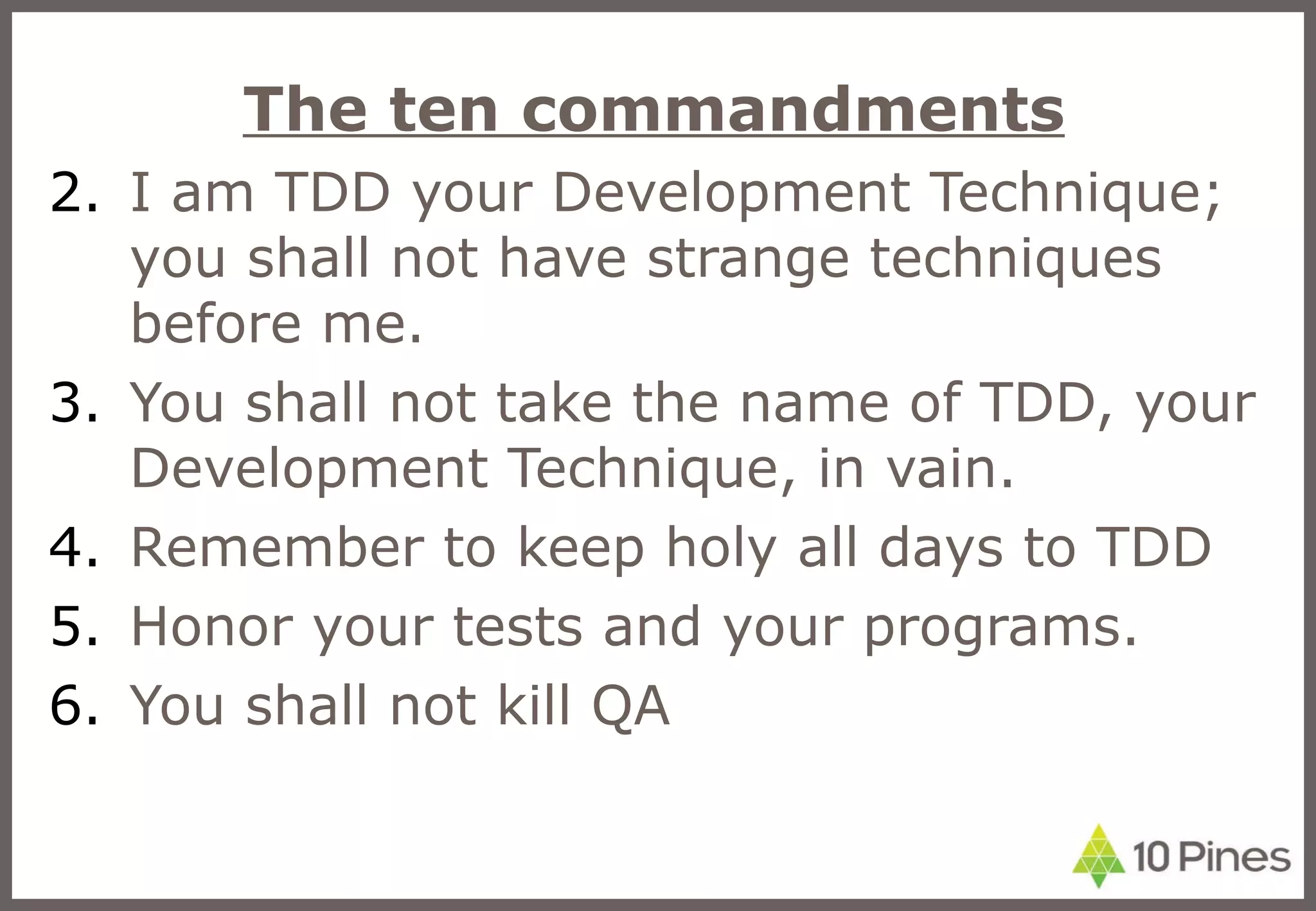 The ten commandments I am TDD your Development Technique; you shall not have strange techniques before me. You shall not take the name of TDD, your Development Technique, in vain. Remember to keep holy all days to TDD Honor your tests and your programs. You shall not kill QA 