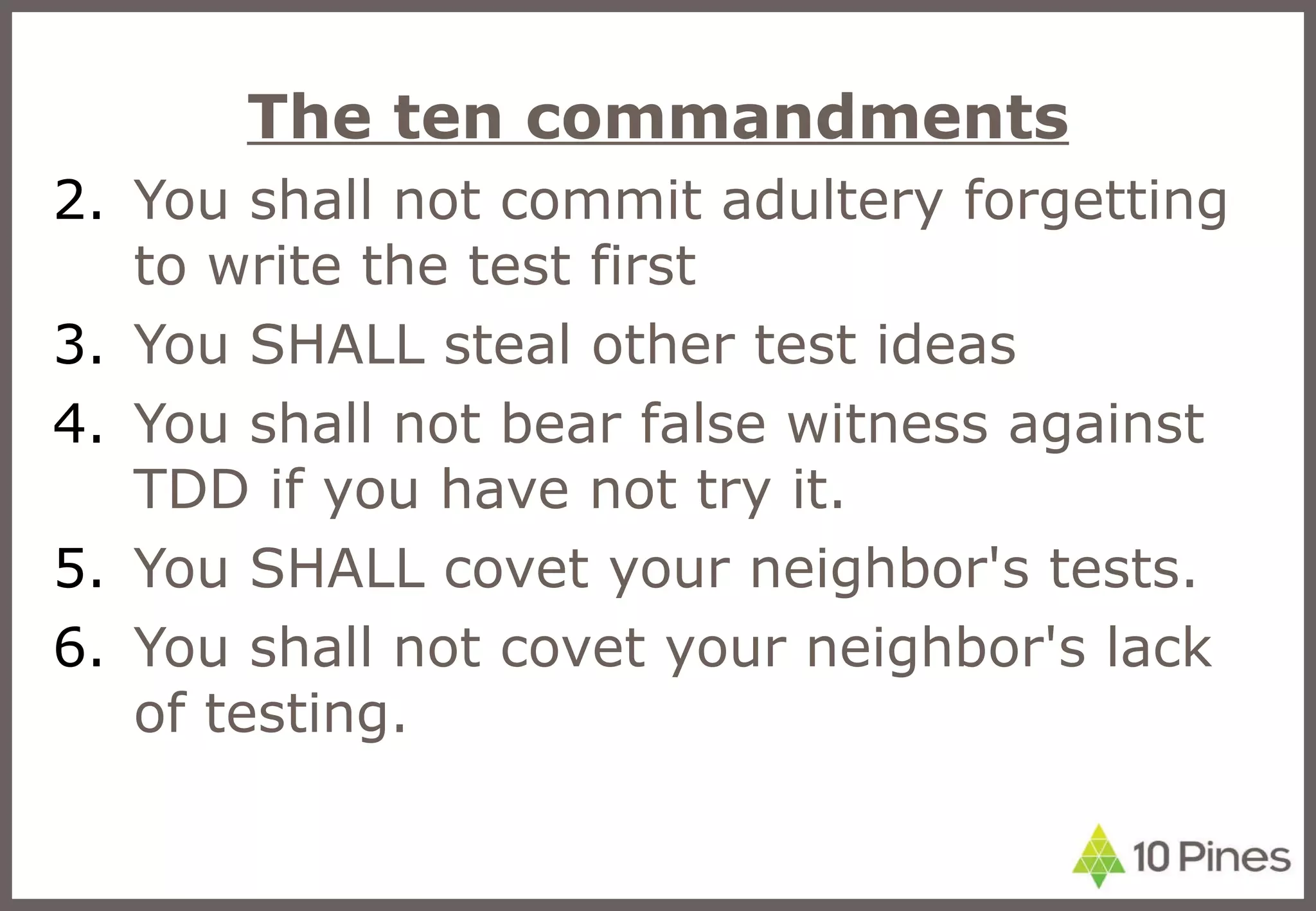 The ten commandments You shall not commit adultery forgetting to write the test first You SHALL steal other test ideas You shall not bear false witness against TDD if you have not try it. You SHALL covet your neighbor's tests. You shall not covet your neighbor's lack of testing. 