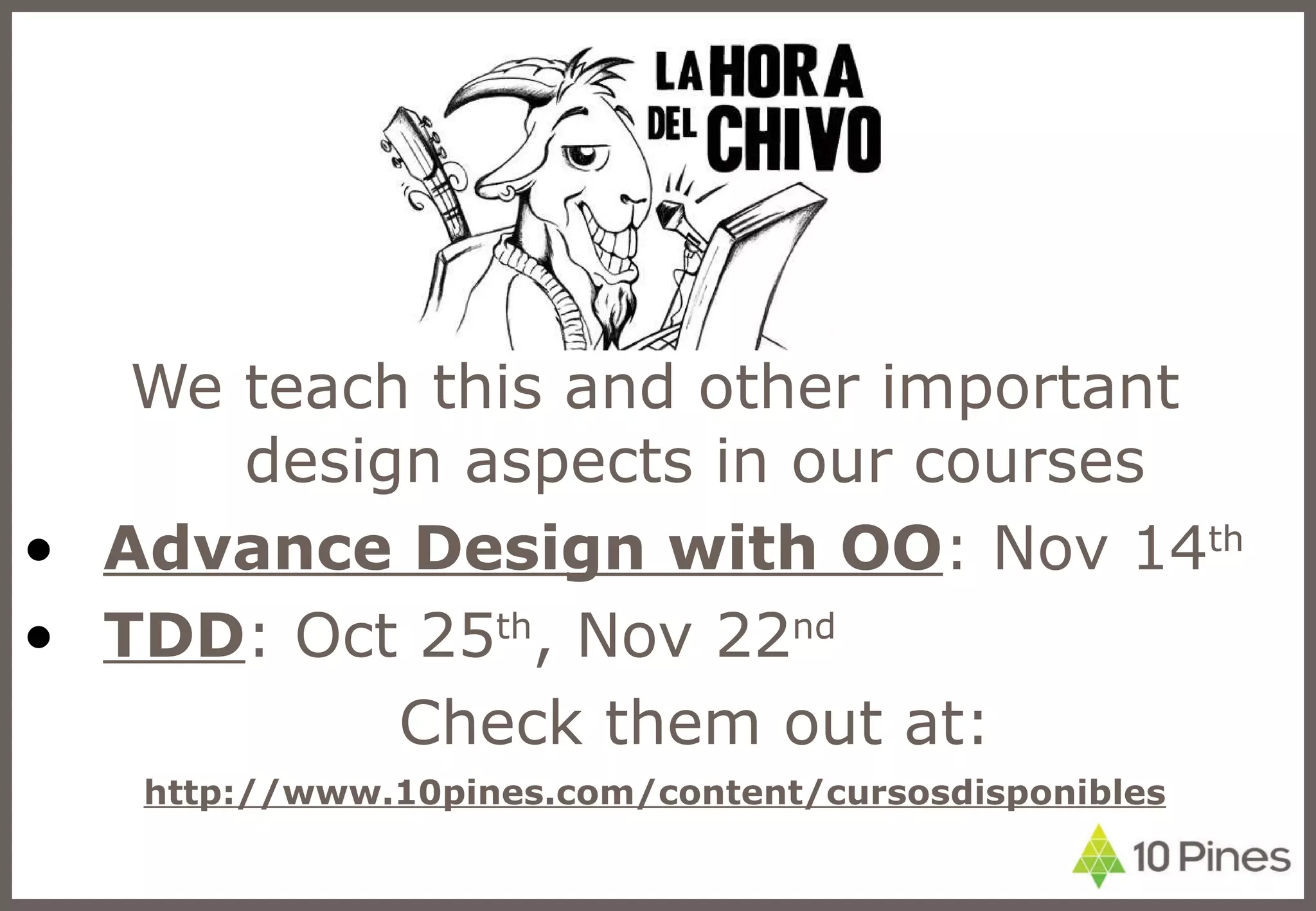 We teach this and other important design aspects in our courses Advance Design with OO : Nov 14 th TDD : Oct 25 th , Nov 22 nd Check them out at: http://www.10pines.com/content/cursosdisponibles 