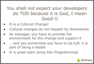 You shall not expect your developers do TDD because it is God, I mean Good   It is a Cultural Change! Cultural changes do not happen by themselves  As manager, you have to provide the environment for the change and support it …  and yes sometimes you have to be tuff, it is part of being a leader It is great start doing Pair Programming! 