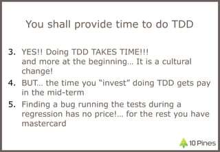 You shall provide time to do TDD YES!! Doing TDD TAKES TIME!!!  and more at the beginning… It is a cultural change! BUT… the time you “invest” doing TDD gets pay in the mid-term Finding a bug running the tests during a regression has no price!… for the rest you have mastercard 
