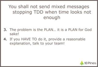 You shall not send mixed messages stopping TDD when time looks not enough The problem is the PLAN… it is a PLAN for God sake! If you HAVE TO do it, provide a reasonable explanation, talk to your team! 