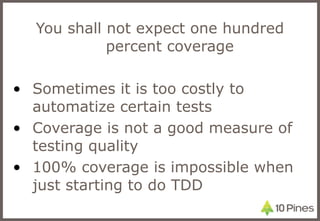 You shall not expect one hundred percent coverage Sometimes it is too costly to automatize certain tests Coverage is not a good measure of testing quality 100% coverage is impossible when just starting to do TDD 