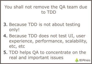 You shall not remove the QA team due to TDD Because TDD is not about testing only! Because TDD does not test UI, user experience, performance, scalability, etc, etc TDD helps QA to concentrate on the real and important issues 