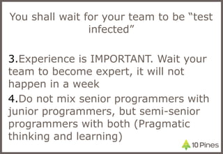 You shall wait for your team to be “test infected” Experience is IMPORTANT. Wait your team to become expert, it will not happen in a week Do not mix senior programmers with junior programmers, but semi-senior programmers with both (Pragmatic thinking and learning) 