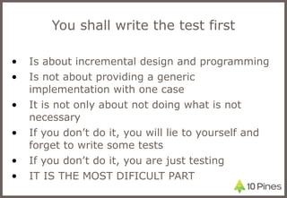 You shall write the test first Is about incremental design and programming Is not about providing a generic implementation with one case It is not only about not doing what is not necessary If you don’t do it, you will lie to yourself and forget to write some tests If you don’t do it, you are just testing IT IS THE MOST DIFICULT PART 