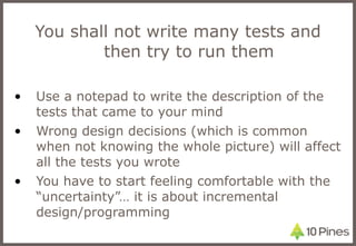 You shall not write many tests and then try to run them Use a notepad to write the description of the tests that came to your mind Wrong design decisions (which is common when not knowing the whole picture) will affect all the tests you wrote You have to start feeling comfortable with the “uncertainty”… it is about incremental design/programming 