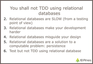 You shall not TDD using relational databases Relational databases are SLOW (from a testing point of view) Relational databases make your development harder Relational databases misguide your design Relational databases are a solution to a computable problem: persistence Test but not TDD using relational database 