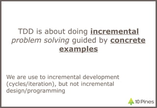 TDD is about doing  incremental   problem solving  guided by  concrete examples We are use to incremental development (cycles/iteration), but not incremental design/programming 