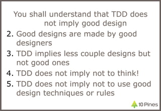 You shall understand that TDD does not imply good design Good designs are made by good designers TDD implies less couple designs but not good ones TDD does not imply not to think! TDD does not imply not to use good design techniques or rules 