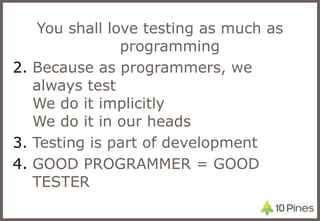 You shall love testing as much as programming Because as programmers, we always test We do it implicitly We do it in our heads Testing is part of development GOOD PROGRAMMER = GOOD TESTER 