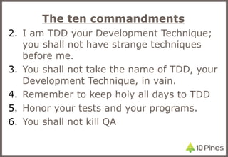 The ten commandments I am TDD your Development Technique; you shall not have strange techniques before me. You shall not take the name of TDD, your Development Technique, in vain. Remember to keep holy all days to TDD Honor your tests and your programs. You shall not kill QA 