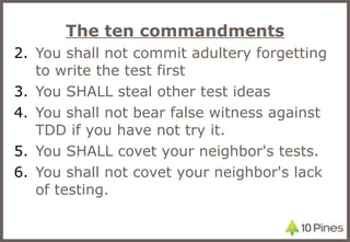 The ten commandments You shall not commit adultery forgetting to write the test first You SHALL steal other test ideas You shall not bear false witness against TDD if you have not try it. You SHALL covet your neighbor's tests. You shall not covet your neighbor's lack of testing. 