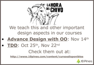 We teach this and other important design aspects in our courses Advance Design with OO : Nov 14 th TDD : Oct 25 th , Nov 22 nd Check them out at: http://www.10pines.com/content/cursosdisponibles 