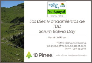 Los Diez Mandamientos de
           TDD
     Scrum Bolivia Day
       Hernán Wilkinson

               Twitter: @HernanWilkinson
       Blog: objectmodels.blogspot.com
                       www.10pines.com

              agile software development & services
 