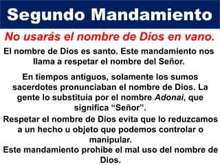 No usarás el nombre de Dios en vano.
El nombre de Dios es santo. Este mandamiento nos
llama a respetar el nombre del Señor.
Respetar el nombre de Dios evita que lo reduzcamos
a un hecho u objeto que podemos controlar o
manipular.
Segundo Mandamiento
Este mandamiento prohíbe el mal uso del nombre de
Dios.
En tiempos antiguos, solamente los sumos
sacerdotes pronunciaban el nombre de Dios. La
gente lo substituía por el nombre Adonai, que
significa “Señor”.
 