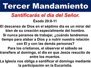 Santificarás el día del Señor.
Éxodo 20:8-11
Si nunca paramos de trabajar, ¿cuándo tendremos
tiempo para alabar a Dios y a nutrir nuestra relación
con El y con las demás personas?
Tercer Mandamiento
Para los cristianos, el observar el sábado se
transfiere al domingo, el día en que Jesús resucito de
entre los muertos.
El descanso de Dios en el séptimo día es un mirar del
bien de su creación especialmente del hombre.
La Iglesia nos obliga a santificar el domingo mediante
la participación en la Eucaristía.
 