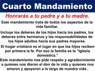 Honrarás a tu padre y a tu madre.
Incluye los deberes de los hijos hacia los padres, los
deberes entre hermanos y las responsabilidades de
los hijos adultos hacia sus padres mayores.
Cuarto Mandamiento
El hogar cristiano es el lugar en que los hijos reciben
por primera la fe. Por eso la familia es la “Iglesia
domestica.”
Este mandamiento trata de todos los aspectos de la
vida familiar.
Este mandamiento nos pide respeto y agradecimiento
a quienes nos dieron el don de la vida y quienes nos
amaron y apoyaron a lo largo de nuestra vida .
 