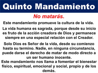No matarás.
La vida humana es sagrada, porque desde su inicio
es fruto de la acción creadora de Dios y permanece
siempre en una especial relación con el Creador.
Quinto Mandamiento
Solo Dios es Señor de la vida, desde su comienzo
hasta su termino. Nadie, en ninguna circunstancia,
puede darse el derecho de matar de modo directo a
un ser humano inocente.
Este mandamiento promueve la cultura de la vida.
Este mandamiento nos llama a fomentar el bienestar
físico, espiritual, emocional y social, propio y de los
demás.
 