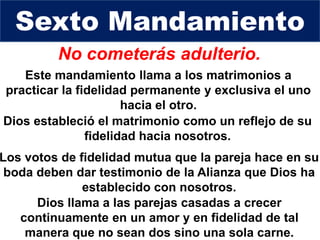 No cometerás adulterio.
Dios estableció el matrimonio como un reflejo de su
fidelidad hacia nosotros.
Sexto Mandamiento
Los votos de fidelidad mutua que la pareja hace en su
boda deben dar testimonio de la Alianza que Dios ha
establecido con nosotros.
Este mandamiento llama a los matrimonios a
practicar la fidelidad permanente y exclusiva el uno
hacia el otro.
Dios llama a las parejas casadas a crecer
continuamente en un amor y en fidelidad de tal
manera que no sean dos sino una sola carne.
 