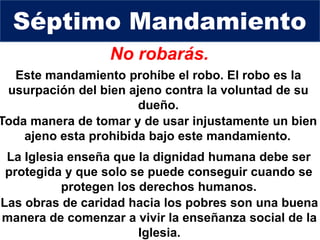No robarás.
Toda manera de tomar y de usar injustamente un bien
ajeno esta prohibida bajo este mandamiento.
Séptimo Mandamiento
La Iglesia enseña que la dignidad humana debe ser
protegida y que solo se puede conseguir cuando se
protegen los derechos humanos.
Este mandamiento prohíbe el robo. El robo es la
usurpación del bien ajeno contra la voluntad de su
dueño.
Las obras de caridad hacia los pobres son una buena
manera de comenzar a vivir la enseñanza social de la
Iglesia.
 