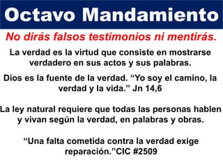No dirás falsos testimonios ni mentirás.
Dios es la fuente de la verdad. “Yo soy el camino, la
verdad y la vida.” Jn 14,6
Octavo Mandamiento
La ley natural requiere que todas las personas hablen
y vivan según la verdad, en palabras y obras.
La verdad es la virtud que consiste en mostrarse
verdadero en sus actos y sus palabras.
“Una falta cometida contra la verdad exige
reparación.”CIC #2509
 