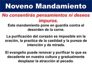 No consentirás pensamientos ni deseos
impuros.
Este mandamiento pone en guardia contra el
desorden de la carne.
Noveno Mandamiento
La purificación del corazón es imposible sin la
oración, la practica de la castidad y la pureza de
intención y de mirada.
El evangelio puede renovar y purificar lo que es
decadente en nuestra cultura y gradualmente
desplazar la atracción al pecado.
 