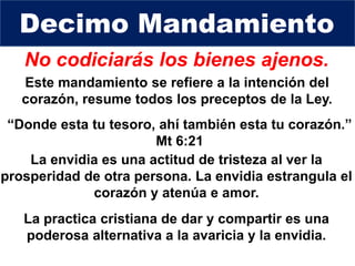 No codiciarás los bienes ajenos.
Este mandamiento se refiere a la intención del
corazón, resume todos los preceptos de la Ley.
Decimo Mandamiento
“Donde esta tu tesoro, ahí también esta tu corazón.”
Mt 6:21
La envidia es una actitud de tristeza al ver la
prosperidad de otra persona. La envidia estrangula el
corazón y atenúa e amor.
La practica cristiana de dar y compartir es una
poderosa alternativa a la avaricia y la envidia.
 