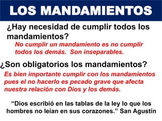 ¿Hay necesidad de cumplir todos los
mandamientos?
No cumplir un mandamiento es no cumplir
todos los demás. Son inseparables.
¿Son obligatorios los mandamientos?
“Dios escribió en las tablas de la ley lo que los
hombres no leían en sus corazones.” San Agustín
Es bien importante cumplir con los mandamientos
pues el no hacerlo es pecado grave que afecta
nuestra relación con Dios y los demás.
LOS MANDAMIENTOS
 