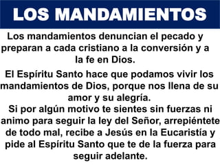 Los mandamientos denuncian el pecado y
preparan a cada cristiano a la conversión y a
la fe en Dios.
El Espíritu Santo hace que podamos vivir los
mandamientos de Dios, porque nos llena de su
amor y su alegría.
Si por algún motivo te sientes sin fuerzas ni
animo para seguir la ley del Señor, arrepiéntete
de todo mal, recibe a Jesús en la Eucaristía y
pide al Espíritu Santo que te de la fuerza para
seguir adelante.
LOS MANDAMIENTOS
 
