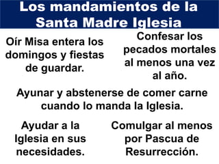 Oír Misa entera los
domingos y fiestas
de guardar.
Los mandamientos de la
Santa Madre Iglesia
Confesar los
pecados mortales
al menos una vez
al año.
Comulgar al menos
por Pascua de
Resurrección.
Ayunar y abstenerse de comer carne
cuando lo manda la Iglesia.
Ayudar a la
Iglesia en sus
necesidades.
 