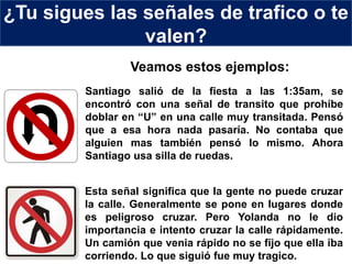 ¿Tu sigues las señales de trafico o te
valen?
Santiago salió de la fiesta a las 1:35am, se
encontró con una señal de transito que prohíbe
doblar en “U” en una calle muy transitada. Pensó
que a esa hora nada pasaría. No contaba que
alguien mas también pensó lo mismo. Ahora
Santiago usa silla de ruedas.
Esta señal significa que la gente no puede cruzar
la calle. Generalmente se pone en lugares donde
es peligroso cruzar. Pero Yolanda no le dio
importancia e intento cruzar la calle rápidamente.
Un camión que venia rápido no se fijo que ella iba
corriendo. Lo que siguió fue muy tragico.
Veamos estos ejemplos:
 