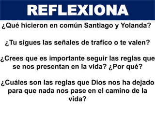 ¿Qué hicieron en común Santiago y Yolanda?
¿Tu sigues las señales de trafico o te valen?
¿Crees que es importante seguir las reglas que
se nos presentan en la vida? ¿Por qué?
¿Cuáles son las reglas que Dios nos ha dejado
para que nada nos pase en el camino de la
vida?
REFLEXIONA
 