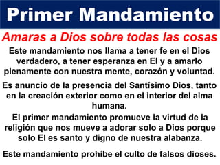 Amaras a Dios sobre todas las cosas
Este mandamiento nos llama a tener fe en el Dios
verdadero, a tener esperanza en El y a amarlo
plenamente con nuestra mente, corazón y voluntad.
El primer mandamiento promueve la virtud de la
religión que nos mueve a adorar solo a Dios porque
solo El es santo y digno de nuestra alabanza.
Primer Mandamiento
Este mandamiento prohíbe el culto de falsos dioses.
Es anuncio de la presencia del Santísimo Dios, tanto
en la creación exterior como en el interior del alma
humana.
 