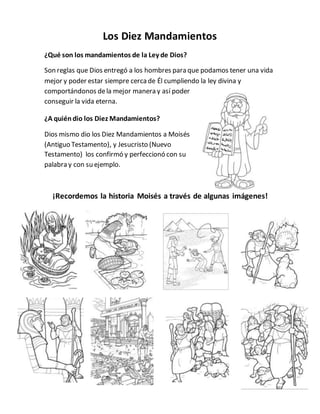 Los Diez Mandamientos
¿Qué son los mandamientos de la Ley de Dios?
Son reglas que Dios entregó a los hombres para que podamos tener una vida
mejor y poder estar siempre cercade Él cumpliendo la ley divina y
comportándonos dela mejor manera y así poder
conseguir la vida eterna.
¿A quiéndio los Diez Mandamientos?
Dios mismo dio los Diez Mandamientos a Moisés
(Antiguo Testamento), y Jesucristo (Nuevo
Testamento) los confirmó y perfeccionó con su
palabra y con su ejemplo.
¡Recordemos la historia Moisés a través de algunas imágenes!
 