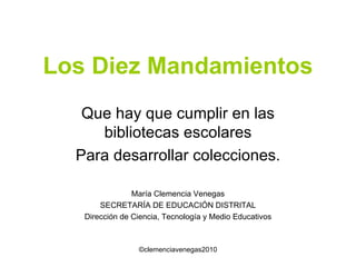 Los Diez Mandamientos Que hay que cumplir en las bibliotecas escolares Para desarrollar colecciones. María Clemencia Venegas SECRETARÍA DE EDUCACIÓN DISTRITAL Dirección de Ciencia, Tecnología y Medio Educativos 