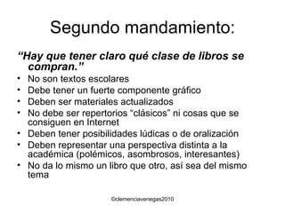 Segundo mandamiento: “ Hay que tener claro qué clase de libros se compran.” No son textos escolares Debe tener un fuerte componente gráfico Deben ser materiales actualizados No debe ser repertorios “clásicos” ni cosas que se consiguen en Internet Deben tener posibilidades lúdicas o de oralización Deben representar una perspectiva distinta a la académica (polémicos, asombrosos, interesantes) No da lo mismo un libro que otro, así sea del mismo tema 