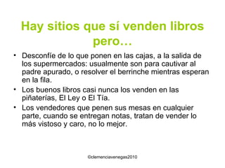Hay sitios que sí venden libros pero… Desconfíe de lo que ponen en las cajas, a la salida de los supermercados: usualmente son para cautivar al padre apurado, o resolver el berrinche mientras esperan en la fila. Los buenos libros casi nunca los venden en las piñaterías, El Ley o El Tía. Los vendedores que penen sus mesas en cualquier parte, cuando se entregan notas, tratan de vender lo más vistoso y caro, no lo mejor.  