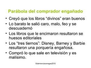 Parábola del comprador engañado Creyó que los libros “divinos” eran buenos Lo barato le salió caro, malo, feo y se descuadernó Los libros que le encimaron resultaron se huesos editoriales Los “tres tiernos”: Disney, Barney y Barbie resultaron una porquería engañosa. Compró lo que sale en televisión y es malísimo. 