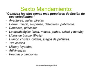 Sexto Mandamiento: “ Conozca los diez temas más populares de ficción de sus estudiantes.” Aventuras, viajes, piratas Horror, miedo, suspenso, detectives, policíacos. Romance, princesas Lo escatológico (caca, mocos, pedos, chichí y demás) Libros de buscar (Wally) Humor: chistes, colmos, juegos de palabras. Tira cómica Mitos y leyendas Adivinanzas Poemas y canciones 