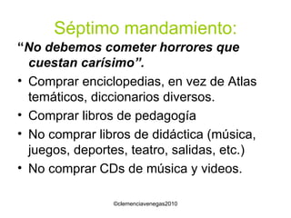 Séptimo mandamiento: “ No debemos cometer horrores que cuestan carísimo”. Comprar enciclopedias, en vez de Atlas temáticos, diccionarios diversos. Comprar libros de pedagogía No comprar libros de didáctica (música, juegos, deportes, teatro, salidas, etc.) No comprar CDs de música y videos. 