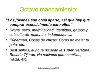 Octavo mandamiento: “ Los jóvenes son cosa aparte, así que hay que comprar especialmente para ellos” Droga, sexo, marginalidad, identidad, grupos y subculturas, matoneo, independencia Púberman, Cosas de chicas, Cómo no meter la pata, etc. Best sellers, aunque no sean la  super  literatura: Rosario Tijeras, No nacimos para semillas, Raiza, etc. 