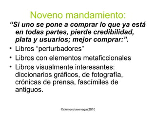 Noveno mandamiento: “ Si uno se pone a comprar lo que ya está en todas partes, pierde credibilidad, plata y usuarios; mejor comprar:”. Libros “perturbadores” Libros con elementos metaficcionales Libros visualmente interesantes: diccionarios gráficos, de fotografía, crónicas de prensa, fascímiles de antiguos. 
