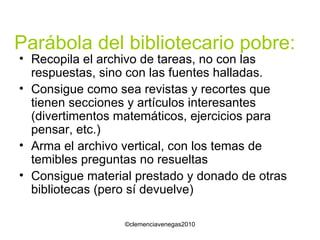 Parábola del bibliotecario pobre: Recopila el archivo de tareas, no con las respuestas, sino con las fuentes halladas. Consigue como sea revistas y recortes que tienen secciones y artículos interesantes (divertimentos matemáticos, ejercicios para pensar, etc.) Arma el archivo vertical, con los temas de temibles preguntas no resueltas Consigue material prestado y donado de otras bibliotecas (pero sí devuelve) 