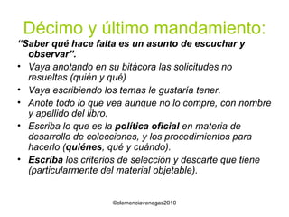 Décimo y último mandamiento: “ Saber qué hace falta es un asunto de escuchar y observar”. Vaya anotando en su bitácora las solicitudes no resueltas (quién y qué) Vaya escribiendo los temas le gustaría tener. Anote todo lo que vea aunque no lo compre, con nombre y apellido del libro. Escriba lo que es la  política oficial  en materia de desarrollo de colecciones, y los procedimientos para hacerlo ( quiénes , qué y cuándo). Escriba  los criterios de selección y descarte que tiene (particularmente del material objetable). 