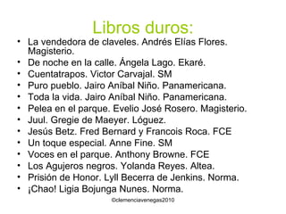 Libros duros: La vendedora de claveles. Andrés Elías Flores. Magisterio. De noche en la calle. Ángela Lago. Ekaré. Cuentatrapos. Victor Carvajal. SM Puro pueblo. Jairo Aníbal Niño. Panamericana. Toda la vida. Jairo Aníbal Niño. Panamericana. Pelea en el parque. Evelio José Rosero. Magisterio. Juul. Gregie de Maeyer. Lóguez. Jesús Betz. Fred Bernard y Francois Roca. FCE Un toque especial. Anne Fine. SM Voces en el parque. Anthony Browne. FCE Los Agujeros negros. Yolanda Reyes. Altea. Prisión de Honor. Lyll Becerra de Jenkins. Norma. ¡Chao! Ligia Bojunga Nunes. Norma. 