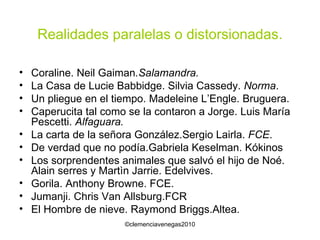 Realidades paralelas o distorsionadas. Coraline. Neil Gaiman .Salamandra.   La Casa de Lucie Babbidge. Silvia Cassedy.  Norma . Un pliegue en el tiempo. Madeleine L’Engle. Bruguera. Caperucita tal como se la contaron a Jorge. Luis María Pescetti.  Alfaguara. La carta de la señora González.Sergio Lairla.  FCE . De verdad que no podía.Gabriela Keselman. Kókinos Los sorprendentes animales que salvó el hijo de Noé. Alain serres y Martìn Jarrie. Edelvives. Gorila. Anthony Browne. FCE. Jumanji. Chris Van Allsburg.FCR El Hombre de nieve. Raymond Briggs.Altea. 